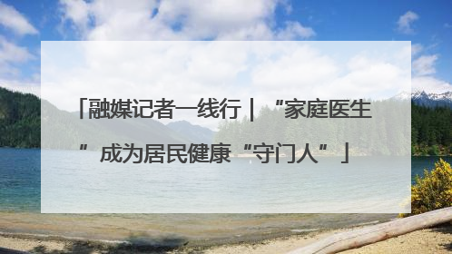 融媒记者一线行｜“家庭医生”成为居民健康“守门人”