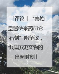 评论丨“秦始皇遣使采药昆仑石刻”陷争议，也是历史文物的出圈时刻