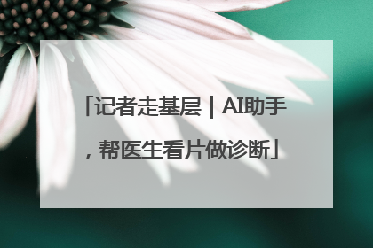 记者走基层｜AI助手，帮医生看片做诊断