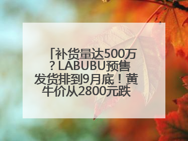 补货量达500万？LABUBU预售发货排到9月底！黄牛价从2800元跌到650元