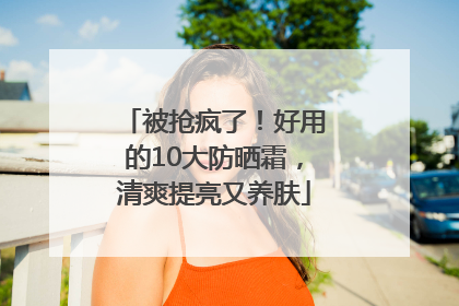 被抢疯了！好用的10大防晒霜，清爽提亮又养肤