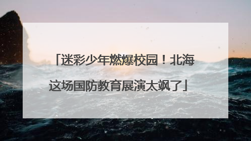 迷彩少年燃爆校园！北海这场国防教育展演太飒了