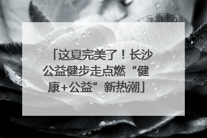 这夏完美了！长沙公益健步走点燃“健康+公益”新热潮