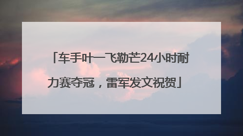 车手叶一飞勒芒24小时耐力赛夺冠，雷军发文祝贺