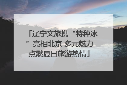 辽宁文旅携“特种冰”亮相北京 多元魅力点燃夏日旅游热情