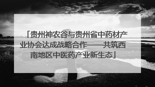 贵州神农谷与贵州省中药材产业协会达成战略合作——共筑西南地区中医药产业新生态