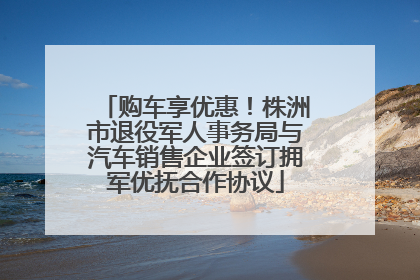 购车享优惠！株洲市退役军人事务局与汽车销售企业签订拥军优抚合作协议