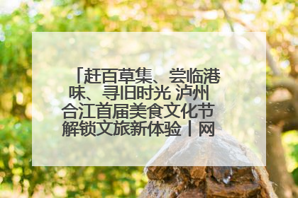 赶百草集、尝临港味、寻旧时光 泸州合江首届美食文化节解锁文旅新体验丨网络中国节·端午