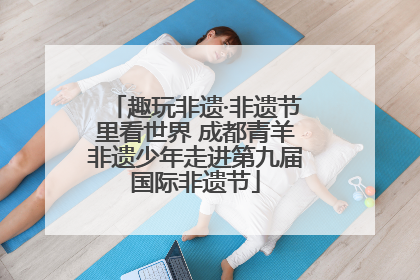 趣玩非遗·非遗节里看世界 成都青羊非遗少年走进第九届国际非遗节