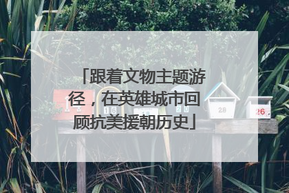 跟着文物主题游径，在英雄城市回顾抗美援朝历史