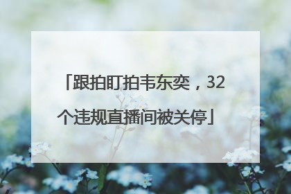 跟拍盯拍韦东奕，32个违规直播间被关停