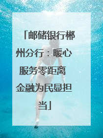 邮储银行郴州分行：暖心服务零距离 金融为民显担当