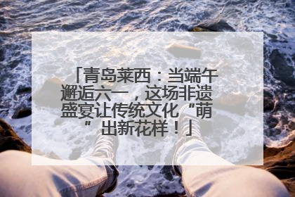 青岛莱西：当端午邂逅六一，这场非遗盛宴让传统文化“萌”出新花样！