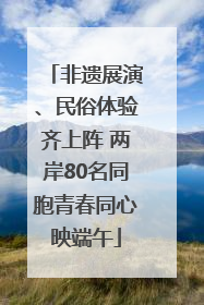 非遗展演、民俗体验齐上阵 两岸80名同胞青春同心映端午