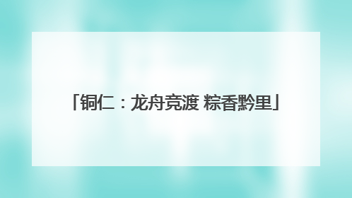 铜仁：龙舟竞渡 粽香黔里