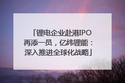锂电企业赴港IPO再添一员，亿纬锂能：深入推进全球化战略