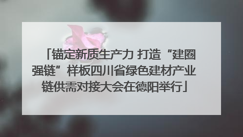锚定新质生产力 打造“建圈强链”样板四川省绿色建材产业链供需对接大会在德阳举行
