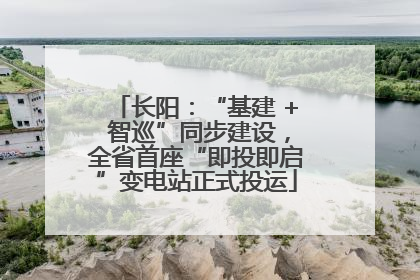长阳：“基建 + 智巡”同步建设，全省首座“即投即启”变电站正式投运