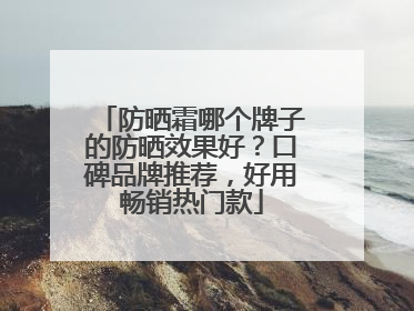 防晒霜哪个牌子的防晒效果好？口碑品牌推荐，好用畅销热门款
