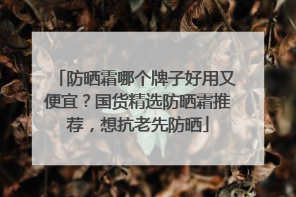 防晒霜哪个牌子好用又便宜？国货精选防晒霜推荐，想抗老先防晒
