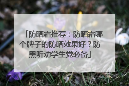 防晒霜推荐：防晒霜哪个牌子的防晒效果好？防黑听劝学生党必备
