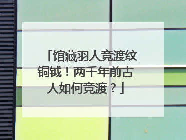 馆藏羽人竞渡纹铜钺！两千年前古人如何竞渡？