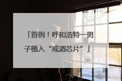 首例！呼和浩特一男子植入“戒酒芯片”