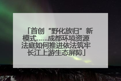 首创“野化放归”新模式……成都环境资源法庭如何推进依法筑牢长江上游生态屏障