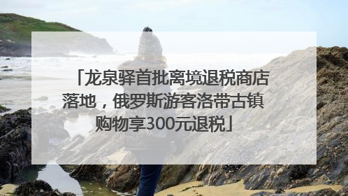 龙泉驿首批离境退税商店落地，俄罗斯游客洛带古镇购物享300元退税