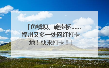 鱼鳞坝、碇步桥……福州又多一处网红打卡地！快来打卡！
