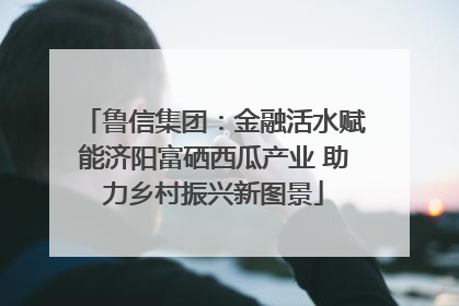 鲁信集团：金融活水赋能济阳富硒西瓜产业 助力乡村振兴新图景