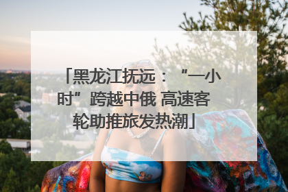 黑龙江抚远：“一小时”跨越中俄 高速客轮助推旅发热潮