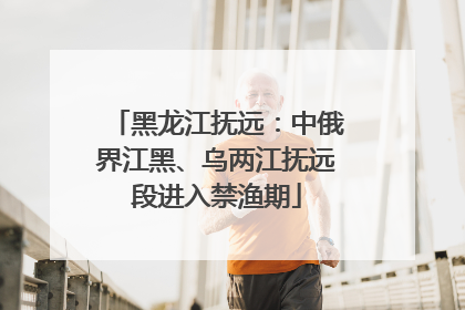 黑龙江抚远：中俄界江黑、乌两江抚远段进入禁渔期