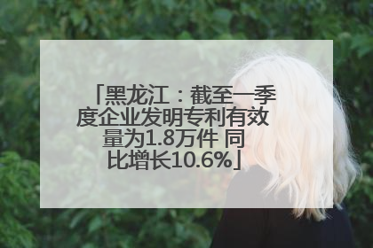 黑龙江：截至一季度企业发明专利有效量为1.8万件 同比增长10.6%