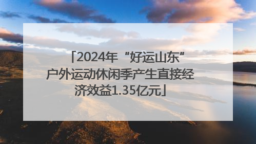 2024年“好运山东”户外运动休闲季产生直接经济效益1.35亿元