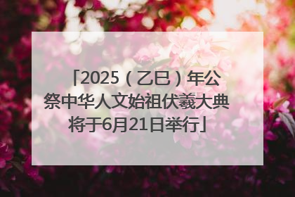 2025（乙巳）年公祭中华人文始祖伏羲大典将于6月21日举行