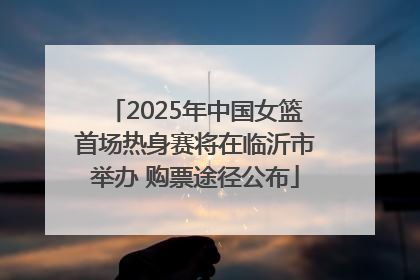 2025年中国女篮首场热身赛将在临沂市举办 购票途径公布