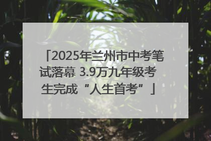 2025年兰州市中考笔试落幕 3.9万九年级考生完成“人生首考”