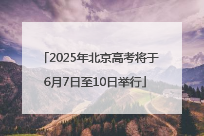 2025年北京高考将于6月7日至10日举行