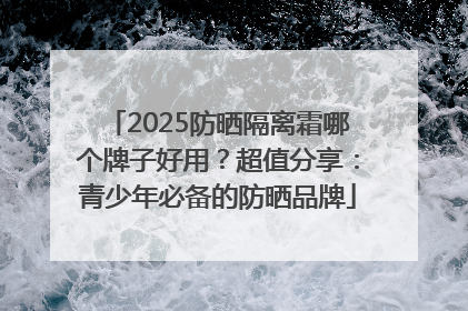 2025防晒隔离霜哪个牌子好用？超值分享：青少年必备的防晒品牌