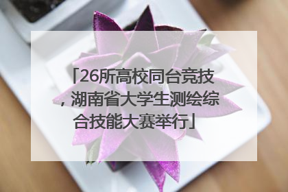 26所高校同台竞技，湖南省大学生测绘综合技能大赛举行