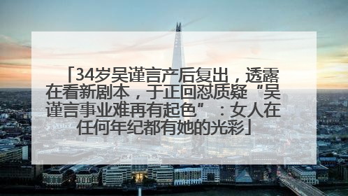 34岁吴谨言产后复出，透露在看新剧本，于正回怼质疑“吴谨言事业难再有起色”：女人在任何年纪都有她的光彩