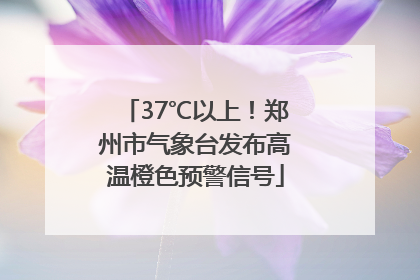 37℃以上！郑州市气象台发布高温橙色预警信号
