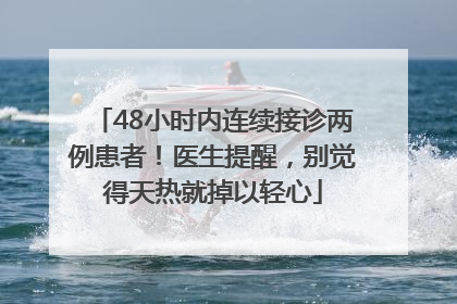 48小时内连续接诊两例患者！医生提醒，别觉得天热就掉以轻心