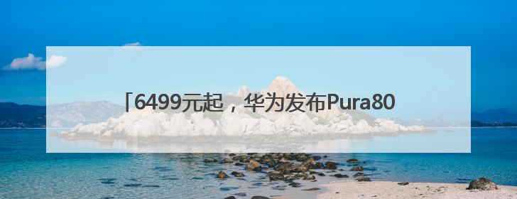 6499元起，华为发布Pura80系列手机！余承东：绝对对得起那四个字！华为近十年研发投入12490亿元
